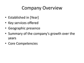 Company Overview
• Established in [Year]
• Key services offered
• Geographic presence
• Summary of the company's growth over the
years
• Core Competencies
 