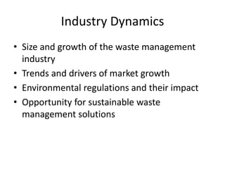 Industry Dynamics
• Size and growth of the waste management
industry
• Trends and drivers of market growth
• Environmental regulations and their impact
• Opportunity for sustainable waste
management solutions
 