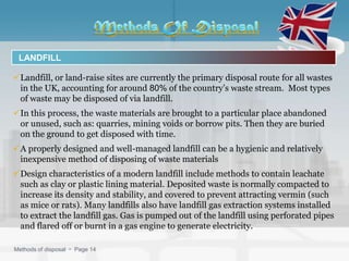LANDFILL

Landfill, or land-raise sites are currently the primary disposal route for all wastes
 in the UK, accounting for around 80% of the country’s waste stream. Most types
 of waste may be disposed of via landfill.
In this process, the waste materials are brought to a particular place abandoned
 or unused, such as: quarries, mining voids or borrow pits. Then they are buried
 on the ground to get disposed with time.
A properly designed and well-managed landfill can be a hygienic and relatively
 inexpensive method of disposing of waste materials
Design characteristics of a modern landfill include methods to contain leachate
 such as clay or plastic lining material. Deposited waste is normally compacted to
 increase its density and stability, and covered to prevent attracting vermin (such
 as mice or rats). Many landfills also have landfill gas extraction systems installed
 to extract the landfill gas. Gas is pumped out of the landfill using perforated pipes
 and flared off or burnt in a gas engine to generate electricity.

Methods of disposal  Page 14
 