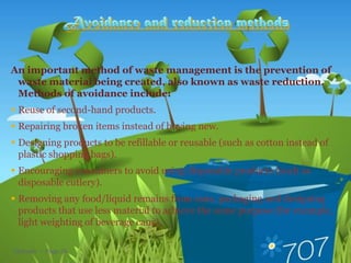 An important method of waste management is the prevention of
 waste material being created, also known as waste reduction.
 Methods of avoidance include:
 Reuse of second-hand products.
 Repairing broken items instead of buying new.
 Designing products to be refillable or reusable (such as cotton instead of
  plastic shopping bags).
 Encouraging consumers to avoid using disposable products (such as
  disposable cutlery).
 Removing any food/liquid remains from cans, packaging and designing
  products that use less material to achieve the same purpose (for example,
  light weighting of beverage cans).

Methods  Page 26
 