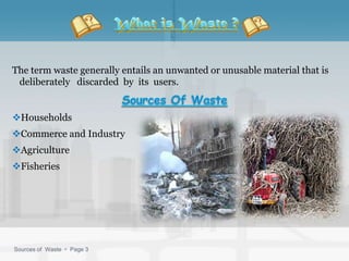The term waste generally entails an unwanted or unusable material that is
 deliberately discarded by its users.


Households
Commerce and Industry
Agriculture
Fisheries




Sources of Waste  Page 3
 