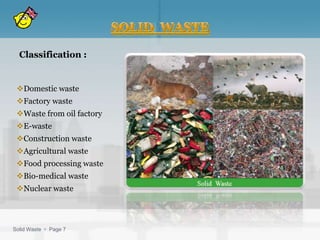 Classification :


 Domestic waste
 Factory waste
 Waste from oil factory
 E-waste
 Construction waste
 Agricultural waste
 Food processing waste
 Bio-medical waste
 Nuclear waste



Solid Waste  Page 7
 
