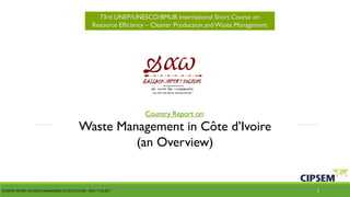 73rd UNEP/UNESCO/BMUB International Short Course on
Resource Efficiency – Cleaner Production andWaste Management
Country Report on:
Waste Management in Côte d’Ivoire
(an Overview)
COUNTRY REPORT ON WASTE MANAGEMENT IN CÔTE D'IVOIRE – BHH / 11-23-2017 1
 