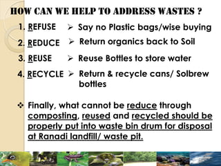 HOW CAN WE HELP TO ADDRESS WASTES ?
1. REFUSE
2. REDUCE
3. REUSE
4. RECYCLE
 Finally, what cannot be reduce through
composting, reused and recycled should be
properly put into waste bin drum for disposal
at Ranadi landfill/ waste pit.
 Say no Plastic bags/wise buying
 Return organics back to Soil
 Reuse Bottles to store water
 Return & recycle cans/ Solbrew
bottles
 