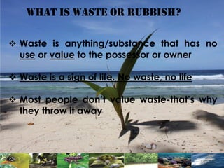 What is waste or RUBBISH?
 Waste is anything/substance that has no
use or value to the possessor or owner
 Waste is a sign of life. No waste, no life
 Most people don’t value waste-that’s why
they throw it away
 