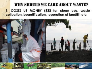 WHY SHOULD WE CARE ABOUT WASTE?
1. COSTS US MONEY ($$$ for clean ups, waste
collection, beautification, operation of landfill, etc
 