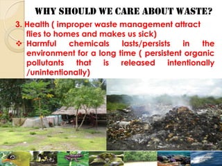 WHY SHOULD WE CARE ABOUT WASTE?
3. Health ( improper waste management attract
flies to homes and makes us sick)
 Harmful chemicals lasts/persists in the
environment for a long time ( persistent organic
pollutants that is released intentionally
/unintentionally)
 