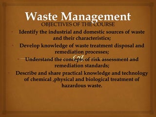 OBJECTIVES OF THE COURSE
• Identify the industrial and domestic sources of waste
and their characteristics;
• Develop knowledge of waste treatment disposal and
remediation processes;
• Understand the concepts of risk assessment and
remediation standards;
• Describe and share practical knowledge and technology
of chemical ,physical and biological treatment of
hazardous waste.
 
