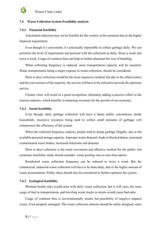 Project Clean Lanka
5 | P a g e
7.4 Waste Collection System Feasibility analysis
7.4.1 Financial feasibility
Automated collection may not be feasible for the country at the moments due to the higher
financial requirement.
Even though it’s convenient, it’s practically impossible to collect garbage daily. We can
prioritize the level of requirement and proceed with the collection as daily, thrice a week and
twice a week. Usage of common bins can help to further plummet the cost of handling.
When collecting frequency is reduced, more transportation capacity will be essential.
Waste transportation being a major expense in waste collection, should be considered.
Door to door collection would be the most expensive method, but due to the effectiveness
and the convenience of the majority, the service will have to be utilized to provide the optimum
service.
Cleaner cities will result in a good recognition, ultimately adding a positive effect in the
tourism industry, which benefits in attracting investors for the growth of our economy.
7.4.2 Social feasibility
Even though, daily garbage collection will have a better public convenience inside
households, excessive resources being used to collect small amounts of garbage, will
compromise the efficiency of the system.
When the collected frequency reduces, people tend to dump garbage illegally, due to the
available personal storage capacity. Improper waste disposal, leads to blocked drains, increased
contaminated water bodies, increased infections and diseases.
Door to door collection is the most convenient and effective method for the public, but
economic feasibility study should consider, waste pooling sites as next best option.
Residential waste collection frequency can be reduced to twice a week. But the
commercial, industrial waste collection will have to be done daily, due to the higher amount of
waste accumulation. Public ideas should also be considered to further optimize the system.
7.4.3 Ecological feasibility
Minimal health risks would arise with daily waste collection, but it will carry the most
usage of fuel in transportation, and traveling waste trucks in streets would cause bad odor.
Usage of common bins is environmentally sound, but possibility of negative impacts
exists, if not properly managed. The waste collection stations should be safely designed, since
 