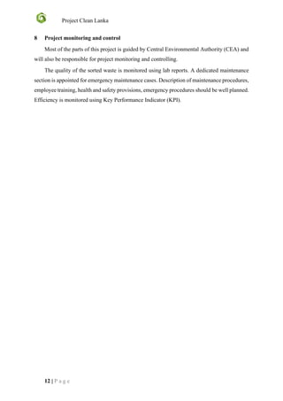 Project Clean Lanka
12 | P a g e
8 Project monitoring and control
Most of the parts of this project is guided by Central Environmental Authority (CEA) and
will also be responsible for project monitoring and controlling.
The quality of the sorted waste is monitored using lab reports. A dedicated maintenance
section is appointed for emergency maintenance cases. Description of maintenance procedures,
employee training, health and safety provisions, emergency procedures should be well planned.
Efficiency is monitored using Key Performance Indicator (KPI).
 