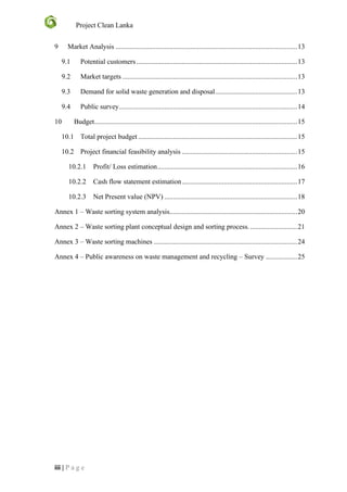 Project Clean Lanka
iii | P a g e
9 Market Analysis ........................................................................................................13
9.1 Potential customers............................................................................................13
9.2 Market targets ....................................................................................................13
9.3 Demand for solid waste generation and disposal...............................................13
9.4 Public survey......................................................................................................14
10 Budget....................................................................................................................15
10.1 Total project budget ...........................................................................................15
10.2 Project financial feasibility analysis ..................................................................15
10.2.1 Profit/ Loss estimation................................................................................16
10.2.2 Cash flow statement estimation..................................................................17
10.2.3 Net Present value (NPV) ............................................................................18
Annex 1 – Waste sorting system analysis.........................................................................20
Annex 2 – Waste sorting plant conceptual design and sorting process............................21
Annex 3 – Waste sorting machines ..................................................................................24
Annex 4 – Public awareness on waste management and recycling – Survey ..................25
 