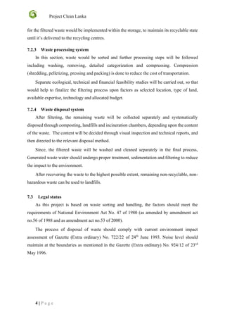 Project Clean Lanka
4 | P a g e
for the filtered waste would be implemented within the storage, to maintain its recyclable state
until it’s delivered to the recycling centres.
7.2.3 Waste processing system
In this section, waste would be sorted and further processing steps will be followed
including washing, removing, detailed categorization and compressing. Compression
(shredding, pelletizing, pressing and packing) is done to reduce the cost of transportation.
Separate ecological, technical and financial feasibility studies will be carried out, so that
would help to finalize the filtering process upon factors as selected location, type of land,
available expertise, technology and allocated budget.
7.2.4 Waste disposal system
After filtering, the remaining waste will be collected separately and systematically
disposed through composting, landfills and incineration chambers, depending upon the content
of the waste. The content will be decided through visual inspection and technical reports, and
then directed to the relevant disposal method.
Since, the filtered waste will be washed and cleaned separately in the final process,
Generated waste water should undergo proper treatment, sedimentation and filtering to reduce
the impact to the environment.
After recovering the waste to the highest possible extent, remaining non-recyclable, non-
hazardous waste can be used to landfills.
7.3 Legal status
As this project is based on waste sorting and handling, the factors should meet the
requirements of National Environment Act No. 47 of 1980 (as amended by amendment act
no.56 of 1988 and as amendment act no.53 of 2000).
The process of disposal of waste should comply with current environment impact
assessment of Gazette (Extra ordinary) No. 722/22 of 24th
June 1993. Noise level should
maintain at the boundaries as mentioned in the Gazette (Extra ordinary) No. 924/12 of 23rd
May 1996.
 