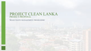 SOLID WASTE MANAGEMENT PROGRAMME
PROJECT CLEAN LANKA
PROJECT PROPOSAL
 