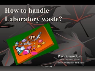 How to handle
Laboratory waste?




                         Ravi Kumudesh
                           BSc/PG Dip(SMgt)/Dip(MLT)

                       Ministry Of Health, Sri Lanka
           SLSMLS/RK
 