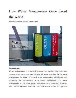How Waste Management Once Saved
the World
More information: https://citronets.com/
Introduction:
Waste management is a critical process that involves the collection,
transportation, treatment, and disposal of waste materials. While waste
management is often associated with maintaining cleanliness and
preserving the environment, it is worth highlighting that waste
management has, at times, played a significant role in saving the world.
This article explores historical instances where waste management
 