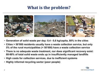 What is the problem? Generation of solid waste per day: 0,4 - 0,6 kg/capita, 80% in the cities Cities > 50’000 residents usually have a waste collection service, but only 5% of the rural municipalities (< 50’000) have a waste collection service There is no adequate waste treatment, nor does significant recovery exist: 80-90% of total solid waste ends up in insufficiently managed landfills High costs for collection services, due to inefficient systems Highly informal recycling sector (poor people) 