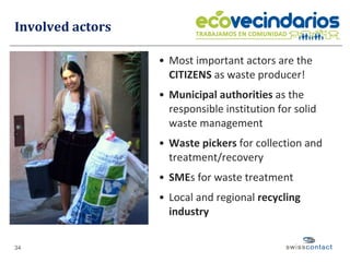 Involved actors Most important actors are the  CITIZENS  as waste producer! Municipal authorities  as the responsible institution for solid waste management Waste pickers  for collection and treatment/recovery SME s for waste treatment Local and regional  recycling industry   