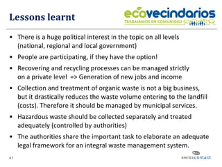 Lessons learnt There is a huge political interest in the topic on all levels  (national, regional and local government) People are participating, if they have the option! Recovering and recycling processes can be managed strictly  on a private level  => Generation of new jobs and income Collection and treatment of organic waste is not a big business,  but it drastically reduces the waste volume entering to the landfill (costs). Therefore it should be managed by municipal services. Hazardous waste should be collected separately and treated adequately (controlled by authorities) The authorities share the important task to elaborate an adequate legal framework for an integral waste management system. 