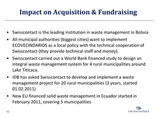 Impact on Acquisition & Fundraising Swisscontact is the leading institution in waste management in Bolivia All municipal authorities (biggest cities) want to implement ECOVECINDARIOS as a local policy with the technical cooperation of Swisscontact (they provide technical staff and money).  Swisscontact carried out a World Bank financed study to design an integral waste management system for 4 rural municipalities around Lake Titicaca. IDB has asked Swisscontact to develop and implement a waste management project for 20 rural municipalities (3 years, started 01.02.2011) New EU financed solid waste management in Ecuador started in February 2011, covering 5 municipalities 