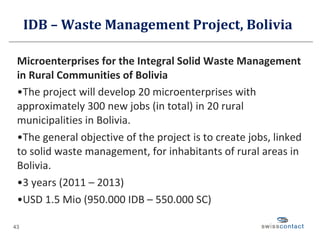 IDB – Waste Management Project, Bolivia  Microenterprises for the Integral Solid Waste Management in Rural Communities of Bolivia The project will develop 20 microenterprises with approximately 300 new jobs (in total) in 20 rural municipalities in Bolivia. The general objective of the project is to create jobs, linked to solid waste management, for inhabitants of rural areas in Bolivia. 3 years (2011 – 2013) USD 1.5 Mio (950.000 IDB – 550.000 SC) 
