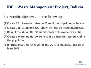 IDB – Waste Management Project, Bolivia  The specific objectives are the following: (1) Create 20 microenterprises in 20 rural municipalities in Bolivia (2) Create approximately 300 jobs within the 20 microenterprises (3) Benefit the about 300,000 inhabitants of these municipalities (4) Create environmental awareness and a recycling culture within the population (5) Improve recycling rates within the 20 rural municipalities by at least 20% 