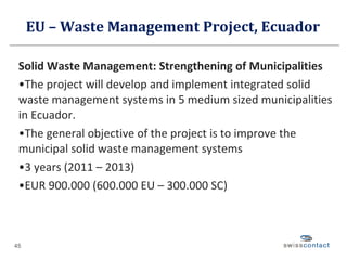 EU – Waste Management Project, Ecuador Solid Waste Management: Strengthening of Municipalities The project will develop and implement integrated solid waste management systems in 5 medium sized municipalities in Ecuador. The general objective of the project is to improve the municipal solid waste management systems 3 years (2011 – 2013) EUR 900.000 (600.000 EU – 300.000 SC) 