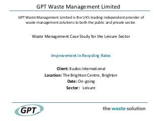 GPT Waste Management Limited
GPT Waste Management Limited is the UK’s leading independent provider of
    waste management solutions to both the public and private sector.


       Waste Management Case Study for the Leisure Sector



                  Improvement in Recycling Rates

                     Client: Kudos International
               Location: The Brighton Centre, Brighton
                           Date: On-going
                           Sector: Leisure
 