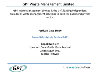 GPT Waste Management Limited
   GPT Waste Management Limited is the UK’s leading independent
provider of waste management solutions to both the public and private
                             sector.



                        Festivals Case Study

                  Creamfields Music Festival 2011

                          Client: Nu Kleen
                Location: Creamfields Music Festival
                        Date: August 2011
                          Sector: Festivals
 