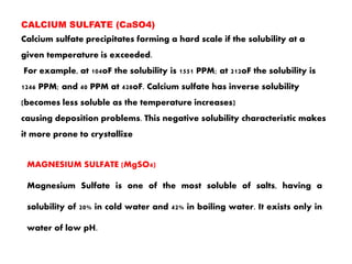 CALCIUM SULFATE (CaSO4)
Calcium sulfate precipitates forming a hard scale if the solubility at a
given temperature is exceeded.
For example, at 104oF the solubility is 1551 PPM; at 212oF the solubility is
1246 PPM; and 40 PPM at 428oF. Calcium sulfate has inverse solubility
(becomes less soluble as the temperature increases)
causing deposition problems. This negative solubility characteristic makes
it more prone to crystallize
MAGNESIUM SULFATE (MgSO4)
Magnesium Sulfate is one of the most soluble of salts, having a
solubility of 20% in cold water and 42% in boiling water. It exists only in
water of low pH.
 