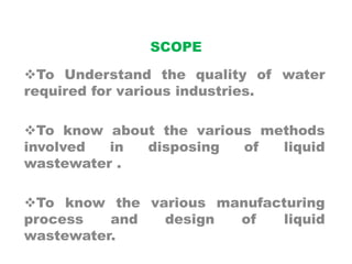 SCOPE
To Understand the quality of water
required for various industries.
To know about the various methods
involved in disposing of liquid
wastewater .
To know the various manufacturing
process and design of liquid
wastewater.
 