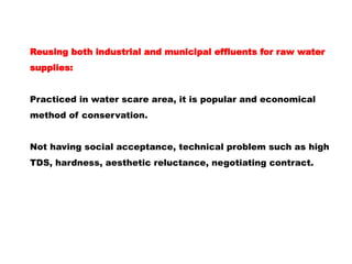 Reusing both industrial and municipal effluents for raw water
supplies:
Practiced in water scare area, it is popular and economical
method of conservation.
Not having social acceptance, technical problem such as high
TDS, hardness, aesthetic reluctance, negotiating contract.
 