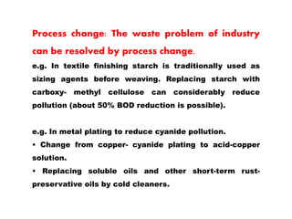 Process change: The waste problem of industry
can be resolved by process change.
e.g. In textile finishing starch is traditionally used as
sizing agents before weaving. Replacing starch with
carboxy- methyl cellulose can considerably reduce
pollution (about 50% BOD reduction is possible).
e.g. In metal plating to reduce cyanide pollution.
• Change from copper- cyanide plating to acid-copper
solution.
• Replacing soluble oils and other short-term rust-
preservative oils by cold cleaners.
 
