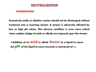 Addition of an acid or alkali (base) to a liquid to cause
the pH of the liquid to move towards a neutral pH of 7.0.
NEUTRALIZATION
Excessively acidic or alkaline wastes should not be discharged without
treatment into a receiving stream. A stream is adversely affected by
low or high pH values. This adverse condition is even more critical
when sudden sludge of acids or alkalis are imposed upon the stream.
INTRODUCTION
 