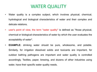 WATER QUALITY
• Water quality is a complex subject, which involves physical, chemical,
hydrological and biological characteristics of water and their complex and
delicate relations.
• user's point of view, the term "water quality" is defined as "those physical,
chemical or biological characteristics of water by which the user evaluates the
acceptability of water".
• EXAMPLE: drinking water should be pure, wholesome, and potable.
Similarly, for irrigation dissolved solids and toxicants are important, for
outdoor bathing pathogens are important and water quality is controlled
accordingly. Textiles, paper, brewing, and dozens of other industries using
water, have their specific water quality needs.
 
