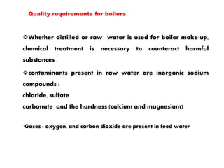 Whether distilled or raw water is used for boiler make-up,
chemical treatment is necessary to counteract harmful
substances .
contaminants present in raw water are inorganic sodium
compounds :
chloride, sulfate
carbonate and the hardness (calcium and magnesium)
Gases : oxygen, and carbon dioxide are present in feed water
Quality requirements for boilers
 