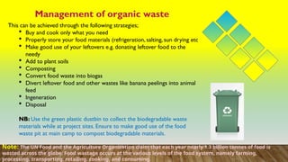 Management of organic waste
This can be achieved through the following strategies;
 Buy and cook only what you need
 Properly store your food materials (refrigeration, salting, sun drying etc
 Make good use of your leftovers e.g. donating leftover food to the
needy
 Add to plant soils
 Composting
 Convert food waste into biogas
 Divert leftover food and other wastes like banana peelings into animal
feed
 Ingeneration
 Disposal
NB: Use the green plastic dustbin to collect the biodegradable waste
materials while at project sites. Ensure to make good use of the food
waste pit at main camp to compost biodegradable materials.
Note: The UN Food and the Agriculture Organization claim that each year nearly 1.3 billion tonnes of food is
wasted across the globe. Food wastage occurs at the various levels of the food system, namely farming,
processing, transporting, retailing, cooking, and consuming.
 