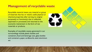 Management of recyclable waste
Recyclable material means any material or group
of materials that has or retains useful physical or
chemical properties after serving its original
purpose(s) or function(s), that is collected,
separated or processed, and returned to the
economic mainstream in the form of raw
materials or products.
Examples of recyclable wastes generated in our
surroundings include plastic bottles and
containers, food and beverage cans, glass bottles
and containers, paper, cardboards, steel, aluminium
etc
 