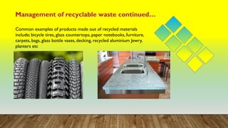 Management of recyclable waste continued…
Common examples of products made out of recycled materials
include; bicycle tires, glass countertops, paper notebooks, furniture,
carpets, bags, glass bottle vases, decking, recycled aluminium Jewry,
planters etc
 