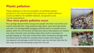 Plastic pollution
Plastic pollution is the accumulation of synthetic plastic
products in the environment that reaches an extent where it
causes problems for wildlife habitats, ecosystems and
human populations.
How does plastic pollution occur
Poor garbage disposal habits among some people who litter everywhere and
anyhow especially after using polythene bags, plastic water, beverage bottles
and other non-biodegradable packaging materials lead to increased amount
plastics within the environment. During rainy season, these plastics are washed
into water channels, rivers and lakes where they result in mountains of
garbage heaping up. They then chokes fresh water ecosystems, damages soils
and poisons ground water. For example; these (waste) come along with
microplastics and pathogens which find their way into the food chain like the
fish, crops we eat and everything we get from the soil.
 