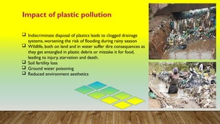 Impact of plastic pollution
 Indiscriminate disposal of plastics leads to clogged drainage
systems, worsening the risk of flooding during rainy season
 Wildlife, both on land and in water suffer dire consequences as
they get entangled in plastic debris or mistake it for food,
leading to injury, starvation and death.
 Soil fertility loss
 Ground water poisoning
 Reduced environment aesthetics
 