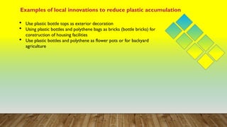 Examples of local innovations to reduce plastic accumulation
 Use plastic bottle tops as exterior decoration
 Using plastic bottles and polythene bags as bricks (bottle bricks) for
construction of housing facilities
 Use plastic bottles and polythene as flower pots or for backyard
agriculture
 