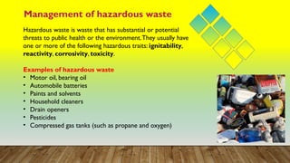 Management of hazardous waste
Hazardous waste is waste that has substantial or potential
threats to public health or the environment.They usually have
one or more of the following hazardous traits: ignitability,
reactivity, corrosivity, toxicity.
Examples of hazardous waste
• Motor oil, bearing oil
• Automobile batteries
• Paints and solvents
• Household cleaners
• Drain openers
• Pesticides
• Compressed gas tanks (such as propane and oxygen)
 