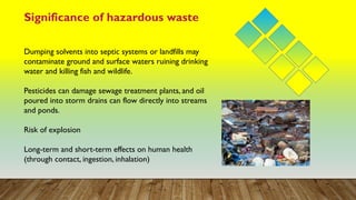 Significance of hazardous waste
Dumping solvents into septic systems or landfills may
contaminate ground and surface waters ruining drinking
water and killing fish and wildlife.
Pesticides can damage sewage treatment plants, and oil
poured into storm drains can flow directly into streams
and ponds.
Risk of explosion
Long-term and short-term effects on human health
(through contact, ingestion, inhalation)
 