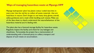 Ways of managing hazardous waste at Mpanga HPP
Mpanga hydropower plant has plastic colour coded dust bins in
every site. Use the red bin to collect all waste materials that are
hazardous in nature. Don’t forget to use heavy duty gloves, overall,
safety gumboots and a mask while handling such wastes. Make use
of the data sheet to clearly understand the nature/behaviour of the
hazardous material you're dealing with.
The plant also has a licenced storage facility for hazardous waste.
Regularly inspect the facility and check for any leakages and
cleanliness. Fortunately, the project has a memorandum of
understanding with a licenced party to collect, transport and
dispose of such waste on accumulation.
 