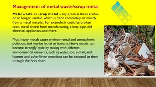 Metal waste or scrap metal is any product that's broken
or no longer useable, which is made completely or mostly
from a metal material. For example, it could be broken
tools, metal sheets from manufacturing, a bent pipe, old
electrical appliances, and more.
Most heavy metals cause environmental and atmospheric
pollution, and may be lethal to humans. Heavy metals can
become strongly toxic by mixing with different
environmental elements, such as water, soil, and air, and
humans and other living organisms can be exposed to them
through the food chain.
Management of metal waste/scrap metal
 