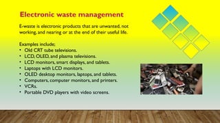 Electronic waste management
E-waste is electronic products that are unwanted, not
working, and nearing or at the end of their useful life.
Examples include;
• Old CRT tube televisions.
• LCD, OLED, and plasma televisions.
• LCD monitors, smart displays, and tablets.
• Laptops with LCD monitors.
• OLED desktop monitors, laptops, and tablets.
• Computers, computer monitors, and printers.
• VCRs.
• Portable DVD players with video screens.
 