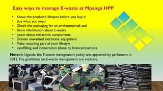 Easy ways to manage E-waste at Mpanga HPP
• Know the product’s lifespan before you buy it
• Buy what you need
• Check the packaging for an environmental seal
• Share information about E-waste
• Learn about electronic components
• Donate unwanted electronic equipment
• Make recycling part of your lifestyle
• Landfilling and incineration (done by licenced parties)
Note: In Uganda, the E-waste management policy was approved by parliament in
2012.The guidelines on E-waste management are available.
 