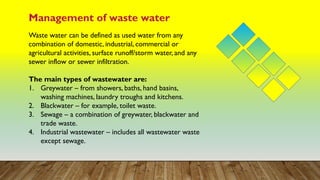 Management of waste water
Waste water can be defined as used water from any
combination of domestic, industrial, commercial or
agricultural activities, surface runoff/storm water, and any
sewer inflow or sewer infiltration.
The main types of wastewater are:
1. Greywater – from showers, baths, hand basins,
washing machines, laundry troughs and kitchens.
2. Blackwater – for example, toilet waste.
3. Sewage – a combination of greywater, blackwater and
trade waste.
4. Industrial wastewater – includes all wastewater waste
except sewage.
 