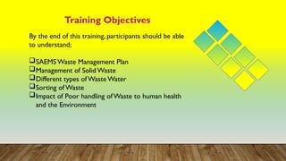 Training Objectives
By the end of this training, participants should be able
to understand;
SAEMS Waste Management Plan
Management of Solid Waste
Different types of Waste Water
Sorting of Waste
Impact of Poor handling ofWaste to human health
and the Environment
 