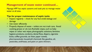 Management of waste water continued…
Mpanga HPP has septic systems and soak pits to manage waste
water at all sites.
Tips for proper maintenance of septic tanks
o Inspect regularly – check for any foul smell, leakage and
damage
o Use water efficiently
o Properly dispose of waste – toilets are not trash cans. Avoid
cooking grease or oil, non-flushable wipes, such as baby
wipes or other wet wipes, photographic solutions, feminine
hygiene products, condoms, dental floss, diapers, cigarette
butts, coffee grounds, cat litter, paper towels,
pharmaceuticals, household chemicals like gasoline, oil,
pesticides, antifreeze, and paint or paint thinners.
 